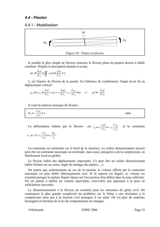 4.4 - Flexion
4.4.1 - Modélisation
Figure 36 : Poutre en flexion
le modèle le plus simple de flexion concerne la flexion plane de poutres droites à faible
courbure. D'après la description donnée ci-avant,
M f
=
∂
∂ x1
E∬
S
x3
2
dS=
∂
∂ x1
E I f
If, est l'inertie de flexion de la poutre. En l'absence de cisaillement, l'angle ϕ est lié au
déplacement vertical :
13 =2.13=
∂u3
0
∂ x1
1
3
x2
∂2
3
∂ x1
x3
∂33
∂ x1
=0 ⇒ 1
3
=−
∂u3
0
∂ x1
Il vient la relation classique de flexion :
M f =−
∂
2
u3
∂x1
2
E I f (48)
La déformation induite par la flexion est 11=x3
∂1
3
∂x1
=−x3
∂
2
u3
∂ x1
2
et la contrainte
11=−E×x3
∂
2
u3
∂ x1
2
=x3
M f
I f
.
La contrainte est extrémale sur le bord de la structure. Le critère dimensionnant associé
peut être en contrainte maximale ou minimale, mais aussi, puisqu'on a de la compression, en
flambement local ou global.
La flexion induit des déplacements importants. Ce peut être un critère dimensionnant
(arbre frottant sur un carter, angle de rotulage des paliers, ...).
On notera que contrairement au cas de la traction, le volume affecté par la contrainte
maximale est plus faible (théoriquement nul). Si la rupture est fragile, ce volume est
essentiel puisque la rupture fragile repose sur l'occurrence d'un défaut dans la zone sollicitée.
On est amené à définir un volume équivalent, c'est-à-dire une épaisseur à la peau en
sollicitation maximale.
Le dimensionnement à la flexion est essentiel pour les structures de génie civil. On
remarquera la plus grande complexité du problème car le béton a une résistance à la
compression mais pas à la traction c'est pourquoi il est armé. On n'a plus de matériau
homogène et l'écriture de la loi de comportement est changée.
J.Molimard, EMSE 2006 Page 53
 