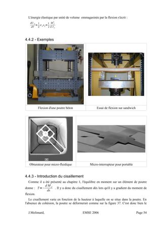 L'énergie élastique par unité de volume emmagasinée par la flexion s'écrit :
dU d
dV
=
1
2
ij ij=
1
2
M f
2
E I f
4.4.2 - Exemples
Flexion d'une poutre béton Essai de flexion sur sandwich
Obturateur pour micro-fluidique Micro-interrupteur pour portable
4.4.3 - Introduction du cisaillement
Comme il a été présenté au chapitre 1, l'équilibre en moment sur un élément de poutre
donne : T=−
d M f
dx
. Il y a donc du cisaillement dès lors qu'il y a gradient du moment de
flexion.
Le cisaillement varie en fonction de la hauteur à laquelle on se situe dans la poutre. En
l'absence de cohésion, la poutre se déformerait comme sur la figure 37. C'est donc bien le
J.Molimard, EMSE 2006 Page 54
 