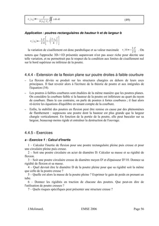 c z0=−
T
bz0⋅I f
∬
S
'
zdx dz (49)
Application : poutres rectangulaires de hauteur h et de largeur b
c z0=−
3⋅T
2⋅S [1−2⋅z0
h 
2
]
la variation de cisaillement est donc parabolique et sa valeur maximale c 0=−
3⋅T
2⋅S
. On
notera que l'approche 3D->1D présentée auparavant n'est pas assez riche pour décrite une
telle variation, et ne permettrait pas le respect du la condition aux limites de cisaillement nul
sur le bord supérieur ou inférieur de la poutre.
4.4.4 - Extension de la flexion plane sur poutre droites à faible courbure
– La flexion déviée se produit sur les structures chargées en dehors de leurs axes
principaux. Il faut revenir alors à l'écriture de la théorie de poutre et aux intégrales de
l'équation (34).
– Les poutres à faibles courbures sont étudiées de la même manière que les poutres planes.
On considère la courbure faible si la hauteur de la poutre est inférieure au quart du rayon
de courbure. Dans le cas contraire, on parle de poutres à fortes courbures ; il faut alors
ré-écrire les équations d'équilibre en tenant compte de la courbure.
– Enfin, la stabilité des poutres en flexion peut être remise en cause par des phénomènes
de flambement : supposons une poutre dont la hauteur est plus grande que la largeur
chargée verticalement. En fonction de la portée de la poutre, elle peut basculer sur sa
largeur, beaucoup moins rigide et entraîner la destruction de l'ouvrage.
4.4.5 - Exercices
a - Exercice 1 : Calcul d'inertie
1 – Calculer l'inertie de flexion pour une poutre rectangulaire pleine puis creuse et pour
une circulaire pleine puis creuse.
2 – Soit une poutre circulaire en acier de diamètre D. Calculer sa masse et sa rigidité de
flexion.
3 – Soit une poutre circulaire creuse de diamètre moyen D' et d'épaisseur D'/10. Donnez sa
rigidité de flexion et sa masse.
4 – Quel devrait être le diamètre D de la poutre pleine pour que sa rigidité soit la même
que celle de la poutre creuse ?
5 – Quelle est alors la masse de la poutre pleine ? Exprimer le gain de poids en prenant un
tube.
6 – Donnez les rigidités en traction de chacune des poutres. Que peut-on dire de
l'utilisation de poutre creuses ?
7 – Quels risques spécifiques peut présenter une structure creuse ?
J.Molimard, EMSE 2006 Page 56
 
