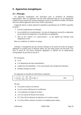 5 - Approches énergétiques
5.1 - Principe
Les approches énergétiques sont nécessaires pour la résolution de problèmes
hyperstatiques. Mais ces approches sont très utiles également dans les cas de chargements
complexes pour lesquels une solution analytique exacte est trop difficile à établir. On obtient
alors une solution approchée dont il faut vérifier la pertinence.
L'approche décrite ci-après reprend les hypothèses géométriques de la RDM, auxquelles
on ajoute :
1. la loi de comportement est élastique,
2. la réversibilité de la transformation : les états de chargement successifs ne dépendent
pas du chemin de chargement, et l'accélération est négligeable,
3. l'état est dit « naturel » ou « quasi-naturel » , ce qui signifie que l'énergie avant
chargement est nul.
Dans ces conditions, la solution est unique.
L'énergie U emmagasinée par une structure élastique est la somme de toutes les énergies
appliquées au système pour le déformer depuis son état initial jusqu'à son état final. C'est
aussi le travail We des forces extérieures appliquées Pi effectué sur les déplacements
correspondants δi, pris dans le sens de Pi.
Par conséquent,
● U≥0,
● U ne dépend pas des états intermédiaires,
● compte-tenu des hypothèses , il n'y a pas de perte, par exemple par frottement,
● l'énergie cinétique est nulle.
En supposant un ensemble de sollicitations composées,
U =
1
2
∫
s
N
2
ES

T
2
G SR

M f
2
EI f

Mt
2
GIt
ds=∑Pi i (50)
On note :
● S la section soumise à la traction,
● SR est la section affectée par le cisaillement,
● s la coordonnée curviligne de la barre,
● If et It les inerties de flexion et de torsion,
● N, T, Mf et Mt les éléments de réduction sur la section courant,
● Pi et δi les efforts extérieurs à la barre et les déplacements induits.
J.Molimard, EMSE 2006 Page 58
 