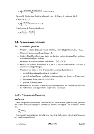 M =∫
sA
sM
Pi RcosPy Rcos−cos 
EI f
Rcos −cosds
la variable d'intégration doit être reformulée : ds = R dφ avec φ variant de 0 à θ.
d'autre par, Py = 0.
M
=∫
0

Pi
Rcos
EI f
Rcos−cosRd 
L'intégration de δM donne finalement :
M =
Pi R
3
2E I f
[–
sin2
2 ]
5.4 - Sytèmes hyperstatiques
5.4.1 - Méthode générale
● On écrit le schéma de calcul, puis on détermine l'ordre d'hyperstaticité. NHS = nR-nE.
● On choisit les inconnues hyperstatiques Rj.
● On écrit l'équilibre global, c'est à dire les réactions en fonction des efforts appliqués
et des inconnues hyperstatiques.
On a donc NH relations linéaires de la forme : [aij]{Rj }={Bi}
● On écrit les éléments de réduction N, T, Mf et Mt en fonction des efforts extérieurs et
des inconnues hyperstatiques.
● On choisit une méthode pour déterminer les inconnues hyperstatiques
○ méthode énergétique (théorème de Menabrea)
○ méthode de la déformée (explicitation des conditions aux limites en déplacement)
○ formules de Bresse (non développée ici)
○ principe de superposition
● On reporte les inconnues hyperstatiques dans l'expression des éléments de réduction.
Le problème est alors équivalent à un problème isostatique.
5.4.2 - Théorème de Menabrea
a - Énoncé
Dans un système hyperstatique à liaisons rigides, les inconnues hypertatiques Rj prennent
des valeurs telles que l'énergie du système soit minimal par rapport à ces inconnues. Il vient
donc :
∂U
∂ Pk
=0=k
L'inconnue hyperstatique ne travaille donc pas, et le déplacement est nul, conformément
aux conditions aux limites.
J.Molimard, EMSE 2006 Page 63
 
