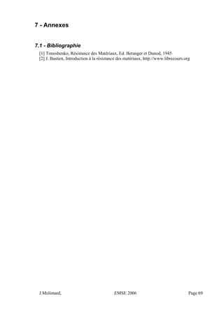 7 - Annexes
7.1 - Bibliographie
[1] Timoshenko, Résistance des Matériaux, Ed. Beranger et Dunod, 1945
[2] J. Bastien, Introduction à la résistance des matériaux, http://www.librecours.org
J.Molimard, EMSE 2006 Page 69
 