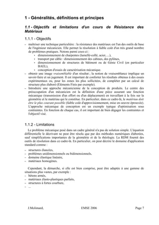 1 - Généralités, définitions et principes
1.1 - Objectifs et limitations d'un cours de Résistance des
Matériaux
1.1.1 - Objectifs
– maîtriser une technique particulière : la résistance des matériaux est l'un des outils de base
de l'ingénieur mécanicien. Elle permet la résolution à faible coût d'un très grand nombre
de problèmes pratiques. Notons parmi ceux-ci :
• dimensionnement de charpentes (lamellé-collé, acier, ...),
• transport par câble : dimensionnement des cabines, des pylônes,
• dimensionnement de structures de bâtiment ou de Génie Civil (en particulier
BAEL),
• conception d'essais de caractérisation mécanique.
– obtenir une image vraisemblable d'un résultat ; la notion de vraisemblance implique un
savoir-faire et un jugement. Il est important de conforter les résultats obtenus à des essais
expérimentaux ou, pour les zones les plus sollicitées, de compléter par un calcul de
structure plus élaboré (Eléments Finis par exemple).
– Introduire une approche mécanicienne de la conception de produits. Le centre des
préoccupation d'un mécanicien est la définition d'une pièce assurant une fonction
mécanique (transmission d'un effort ou d'un déplacement) en travaillant à la fois sur la
géométrie et le matériau qui le constitue. En particulier, dans ce cadre-là, le matériau doit
être le plus courant possible (faible coût d'approvisionnement, mise en oeuvre éprouvée).
L'approche mécanique de conception est un exemple typique d'optimisation sous
contraintes. En fonction de chaque cas, il est important de bien dégager les contraintes et
l'objectif visé.
1.1.2 - Limitations
Le problème mécanique posé dans un cadre général n'a pas de solution simple. L'équation
différentielle le décrivant ne peut être résolu que par des méthodes numériques élaborées,
sauf simplifications importantes de la géométrie et de la rhéologie. La RDM fournit des
outils de résolution dans ce cadre-là. En particulier, on peut décrire le domaine d'application
standard comme :
– structures élancées,
– problèmes unidimensionnels ou bidimensionnels,
– domaine élastique linéaire,
– matériaux homogènes.
Cependant, la démarche, si elle est bien comprise, peut être adaptée à une gamme de
situations plus vastes, par exemple :
– bétons armés,
– matériaux élasto-plastiques parfaits,
– structures à fortes courbure,
– ...
J.Molimard, EMSE 2006 Page 7
 