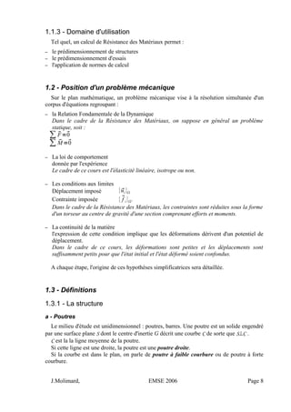 1.1.3 - Domaine d'utilisation
Tel quel, un calcul de Résistance des Matériaux permet :
– le prédimensionnement de structures
– le prédimensionnement d'essais
– l'application de normes de calcul
1.2 - Position d'un problème mécanique
Sur le plan mathématique, un problème mécanique vise à la résolution simultanée d'un
corpus d'équations regroupant :
– la Relation Fondamentale de la Dynamique
Dans le cadre de la Résistance des Matériaux, on suppose en général un problème
statique, soit :
∑ F=0
∑ M =0
– La loi de comportement
donnée par l'expérience
Le cadre de ce cours est l'élasticité linéaire, isotrope ou non.
– Les conditions aux limites
Déplacement imposé {ui}
Contrainte imposée {f i}'
Dans le cadre de la Résistance des Matériaux, les contraintes sont réduites sous la forme
d'un torseur au centre de gravité d'une section comprenant efforts et moments.
– La continuité de la matière
l'expression de cette condition implique que les déformations dérivent d'un potentiel de
déplacement.
Dans le cadre de ce cours, les déformations sont petites et les déplacements sont
suffisamment petits pour que l'état initial et l'état déformé soient confondus.
A chaque étape, l'origine de ces hypothèses simplificatrices sera détaillée.
1.3 - Définitions
1.3.1 - La structure
a - Poutres
Le milieu d'étude est unidimensionnel : poutres, barres. Une poutre est un solide engendré
par une surface plane S dont le centre d'inertie G décrit une courbe C de sorte que S⊥C .
C est la la ligne moyenne de la poutre.
Si cette ligne est une droite, la poutre est une poutre droite.
Si la courbe est dans le plan, on parle de poutre à faible courbure ou de poutre à forte
courbure.
J.Molimard, EMSE 2006 Page 8
 