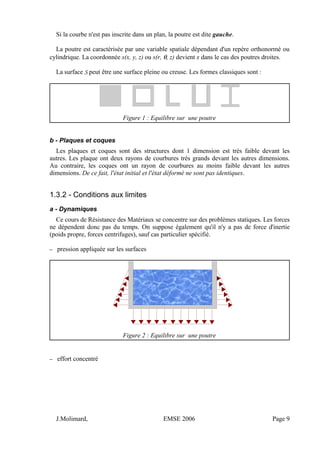 Si la courbe n'est pas inscrite dans un plan, la poutre est dite gauche.
La poutre est caractérisée par une variable spatiale dépendant d'un repère orthonormé ou
cylindrique. La coordonnée s(x, y, z) ou s(r, θ, z) devient x dans le cas des poutres droites.
La surface S peut être une surface pleine ou creuse. Les formes classiques sont :
Figure 1 : Equilibre sur une poutre
b - Plaques et coques
Les plaques et coques sont des structures dont 1 dimension est très faible devant les
autres. Les plaque ont deux rayons de courbures très grands devant les autres dimensions.
Au contraire, les coques ont un rayon de courbures au moins faible devant les autres
dimensions. De ce fait, l'état initial et l'état déformé ne sont pas identiques.
1.3.2 - Conditions aux limites
a - Dynamiques
Ce cours de Résistance des Matériaux se concentre sur des problèmes statiques. Les forces
ne dépendent donc pas du temps. On suppose également qu'il n'y a pas de force d'inertie
(poids propre, forces centrifuges), sauf cas particulier spécifié.
– pression appliquée sur les surfaces
Figure 2 : Equilibre sur une poutre
– effort concentré
J.Molimard, EMSE 2006 Page 9
 