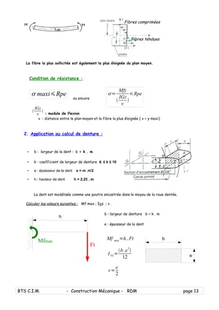 La fibre la plus sollicitée est également la plus éloignée du plan moyen.
Condition de résistance :
ou encore
: module de flexion
v : distance entre le plan moyen et la fibre la plus éloignée ( v = y maxi)
2. Application au calcul de denture :
• b : largeur de la dent : b = k . m
• k : coefficient de largeur de denture 6 ≤ k ≤ 10
• e : épaisseur de la dent e = m .π/2
• h : hauteur de dent h = 2,25 . m
La dent est modélisée comme une poutre encastrée dans le moyeu de la roue dentée.
Calculer les valeurs suivantes : Mf max ; Igz ; v .
b : largeur de denture b = k . m
e : épaisseur de la dent
BTS C.I.M. - Construction Mécanique - RDM page 13
Fibres comprimées
Fibres tendues
 maxiRpe

IGz
v

Ft
h
Mfmax
Mf max=h. Ft
I Gz=
b.e3

12
v=
e
2
=
Mfz

IGz
v

Rpe
e
b
 