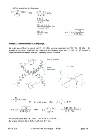 Définir la condition de résistance :
=
Mfz

IGz
v

Rpe donc :
h⋅Ft⋅12⋅e
b⋅e3
⋅2
Rpe
Exemple : Dimensionnement d'un engrenage.
Le couple supporté par le pignon1 est C1 = 60 mNm. Les engrenages sont en POM ( Re = 70 MPa ) . On
prendra un coefficient de sécurité s = 2. Les caractéristiques du pignon sont : Z1 = 20 , m = 0,5. Calculer la
largeur minimum de denture pour que l'engrenage résiste en flexion.
Et C1 =60 mNm alors
donc :
On prendra donc k mini = 8 , alors l=k⋅m=8⋅0,5 =4 mm .
La largeur minimum de la denture est donc de 4 mm.
BTS C.I.M. - Construction Mécanique - RDM page 14
h⋅Ft⋅6
b⋅e2

Rpe
2,25⋅m⋅Ft⋅6⋅4
k⋅m⋅m
2
⋅
2

Rpe
5,47⋅Ft
k⋅m
2

Rpe m≥2,34⋅

Ft
k⋅Rpe

r1 =
20
2
⋅0,5 mm
Ft=
C1
r1
=12 N
m≥2,34⋅

Ft
k⋅Rpe
 k≥
5,47⋅12⋅2
0,5 2
⋅70
=7,5k ≥
5,47⋅Ft⋅s
m2
⋅ℜ
 