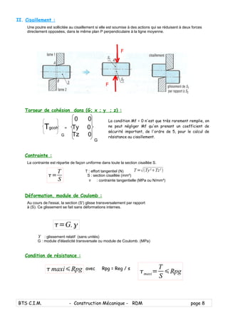 II. Cisaillement :
Une poutre est sollicitée au cisaillement si elle est soumise à des actions qui se réduisent à deux forces
directement opposées, dans le même plan P perpendiculaire à la ligne moyenne.
Torseur de cohésion dans (G; x ; y ; z) :
0 0
Tgcoh = Ty 0
G Tz 0
G
Contrainte :
La contrainte est répartie de façon uniforme dans toute la section cisaillée S.
T : effort tangentiel (N)
S : section cisaillée (mm²)
 : contrainte tangentielle (MPa ou N/mm²)
Déformation, module de Coulomb :
Au cours de l'essai, la section (S') glisse transversalement par rapport
à (S). Ce glissement se fait sans déformations internes.
: glissement relatif (sans unités)
G : module d'élasticité transversale ou module de Coulomb. (MPa)
Condition de résistance :
avec Rpg = Reg / s
BTS C.I.M. - Construction Mécanique - RDM page 8
F
F
La condition Mf = 0 n'est que très rarement remplie, on
ne peut négliger Mf qu'en prenant un coefficient de
sécurité important, de l'ordre de 5, pour le calcul de
résistance au cisaillement.
T=Ty²Tz² 
=
T
S

=G.
maxiRpg maxi=
T
S
Rpg
 