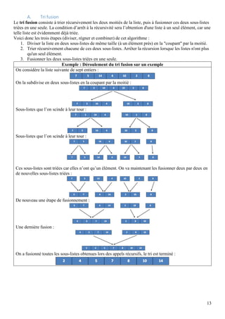 13
A. Tri fusion
Le tri fusion consiste à trier récursivement les deux moitiés de la liste, puis à fusionner ces deux sous-listes
triées en une seule. La condition d’arrêt à la récursivité sera l’obtention d'une liste à un seul élément, car une
telle liste est évidemment déjà triée.
Voici donc les trois étapes (diviser, régner et combiner) de cet algorithme :
1. Diviser la liste en deux sous-listes de même taille (à un élément près) en la "coupant" par la moitié.
2. Trier récursivement chacune de ces deux sous-listes. Arrêter la récursion lorsque les listes n'ont plus
qu'un seul élément.
3. Fusionner les deux sous-listes triées en une seule.
Exemple : Déroulement du tri fusion sur un exemple
On considère la liste suivante de sept entiers :
On la subdivise en deux sous-listes en la coupant par la moitié :
Sous-listes que l’on scinde à leur tour :
Sous-listes que l’on scinde à leur tour :
Ces sous-listes sont triées car elles n’ont qu’un élément. On va maintenant les fusionner deux par deux en
de nouvelles sous-listes triées :
De nouveau une étape de fusionnement :
Une dernière fusion :
On a fusionné toutes les sous-listes obtenues lors des appels récursifs, le tri est terminé :
 