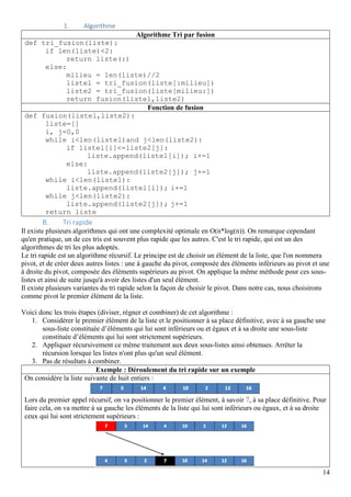 14
1. Algorithme
Algorithme Tri par fusion
def tri_fusion(liste):
if len(liste)<2:
return liste(:)
else:
milieu = len(liste)//2
listel = tri_fusion(liste[:milieu])
liste2 = tri_fusion(liste[milieu:])
return fusion(listel,liste2)
Fonction de fusion
def fusion(listel,liste2):
liste=[]
i, j=0,0
while i<len(listel)and j<len(liste2):
if listel[i]<=liste2[j]:
liste.append(listel[i]); i+=1
else:
liste.append(liste2[j]); j+=1
while i<len(listel):
liste.append(listel[i]); i+=1
while j<len(liste2):
liste.append(liste2[j]); j+=1
return liste
B. Tri rapide
Il existe plusieurs algorithmes qui ont une complexité optimale en O(n*log(n)). On remarque cependant
qu'en pratique, un de ces tris est souvent plus rapide que les autres. C'est le tri rapide, qui est un des
algorithmes de tri les plus adoptés.
Le tri rapide est un algorithme récursif. Le principe est de choisir un élément de la liste, que l'on nommera
pivot, et de créer deux autres listes : une à gauche du pivot, composée des éléments inférieurs au pivot et une
à droite du pivot, composée des éléments supérieurs au pivot. On applique la même méthode pour ces sous-
listes et ainsi de suite jusqu'à avoir des listes d'un seul élément.
Il existe plusieurs variantes du tri rapide selon la façon de choisir le pivot. Dans notre cas, nous choisirons
comme pivot le premier élément de la liste.
Voici donc les trois étapes (diviser, régner et combiner) de cet algorithme :
1. Considérer le premier élément de la liste et le positionner à sa place définitive, avec à sa gauche une
sous-liste constituée d’éléments qui lui sont inférieurs ou et égaux et à sa droite une sous-liste
constituée d’éléments qui lui sont strictement supérieurs.
2. Appliquer récursivement ce même traitement aux deux sous-listes ainsi obtenues. Arrêter la
récursion lorsque les listes n'ont plus qu'un seul élément.
3. Pas de résultats à combiner.
Exemple : Déroulement du tri rapide sur un exemple
On considère la liste suivante de huit entiers :
Lors du premier appel récursif, on va positionner le premier élément, à savoir 7, à sa place définitive. Pour
faire cela, on va mettre à sa gauche les éléments de la liste qui lui sont inférieurs ou égaux, et à sa droite
ceux qui lui sont strictement supérieurs :
 