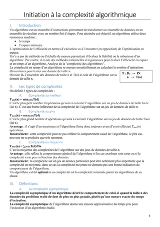 4
Initiation à la complexité algorithmique
I. Introduction
Un algorithme est un ensemble d’instructions permettant de transformer un ensemble de données en un
ensemble de résultats avec un nombre fini d’étapes. Pour atteindre cet objectif, un algorithme utilise deux
ressources machine :
 le temps
 l’espace mémoire.
L’optimisation de l’efficacité en termes d’exécution va à l’encontre (en opposition) de l’optimisation en
espace.
Il n’y a pas de méthode ou d’échelle de mesure permettant d’évaluer la fiabilité ou la robustesse d’un
algorithme. Par contre, il existe des méthodes rationnelles et rigoureuses pour évaluer l’efficacité en espace
et en temps d’un algorithme, Analyse de la "complexité des algorithmes".
La complexité en temps d’un algorithme se mesure essentiellement en calculant le nombre d’opérations
élémentaires pour traiter une donnée de taille n.
On note Dn l’ensemble des données de taille n et T(n) le coût de l’algorithme sur la
donnée de taille n.
II. Les types de complexités
On définit 3 types de complexités :
A. Complexité au meilleur
Tmin(n) = mindϵDnT(d)
C’est le plus petit nombre d’opérations qu’aura à exécuter l’algorithme sur un jeu de données de taille fixée
(ici n). C’est une borne inférieure de la complexité de l’algorithme sur un jeu de données de taille n.
B. Complexité au pire
Tmax(n) = maxdϵDnT(d)
C’est le plus grand nombre d’opérations qu’aura à exécuter l’algorithme sur un jeu de données de taille fixée
(ici n).
Avantage : il s’agit d’un maximum et l’algorithme finira donc toujours avant d’avoir effectué Tmax(n)
opérations.
Inconvénient : cette complexité peut ne pas refléter le comportement usuel de l’algorithme, le pire cas
pouvant ne se produire que très rarement.
C. Complexité en moyenne
Tmoy(n) = ∑dϵDnT(d)/Dn
C’est la moyenne des complexités de l’algorithme sur des jeux de données de taille n.
Avantage : elle reflète le comportement général de l’algorithme si les cas extrêmes sont rares ou si la
complexité varie peu en fonction des données.
Inconvénient : la complexité sur un jeu de donnes particulier peut être nettement plus importante que la
complexité en moyenne, dans ce cas la complexité moyenne ne donnera pas une bonne indication du
comportement de l’algorithme.
Un algorithme est dit optimal si sa complexité est la complexité minimale parmi les algorithmes de sa
classe.
III. Définitions
A. La complexité asymptotique
La complexité asymptotique d’un algorithme décrit le comportement de celui-ci quand la taille n des
données du problème traité devient de plus en plus grande, plutôt qu’une mesure exacte du temps
d’exécution.
La complexité asymptotique de l’algorithme donne une mesure approximative du temps pris pour
l’exécution d’un algorithme étudié.
T : Dn → IN
n → T(n)
 