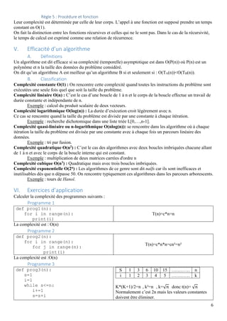 6
Règle 5 : Procédure et fonction
Leur complexité est déterminée par celle de leur corps. L’appel à une fonction est supposé prendre un temps
constant en O(1).
On fait la distinction entre les fonctions récursives et celles qui ne le sont pas. Dans le cas de la récursivité,
le temps de calcul est exprimé comme une relation de récurrence.
V. Efficacité d’un algorithme
A. Définitions
Un algorithme est dit efficace si sa complexité (temporelle) asymptotique est dans O(P(n)) où P(n) est un
polynôme et n la taille des données du problème considéré.
On dit qu’un algorithme A est meilleur qu’un algorithme B si et seulement si : O(TA(n))<O(TB(n)).
B. Classification
Complexité constante O(1) : On rencontre cette complexité quand toutes les instructions du problème sont
exécutées une seule fois quel que soit la taille du problème.
Complexité linéaire O(n) : C’est le cas d’une boucle de 1 à n et le corps de la boucle effectue un travail de
durée constante et indépendante de n.
Exemple : calcul du produit scalaire de deux vecteurs.
Complexité logarithmique O(log(n)) : La durée d’exécution croit légèrement avec n.
Ce cas se rencontre quand la taille du problème est divisée par une constante à chaque itération.
Exemple : recherche dichotomique dans une liste triée L[0,…,n-1].
Complexité quasi-linéaire ou n-logarithmique O(nlog(n)): se rencontre dans les algorithme où à chaque
itération la taille du problème est divisée par une constante avec à chaque fois un parcours linéaire des
données.
Exemple : tri par fusion.
Complexité quadratique O(n2) : C’est le cas des algorithmes avec deux boucles imbriquées chacune allant
de 1 à n et avec le corps de la boucle interne qui est constant.
Exemple : multiplication de deux matrices carrées d'ordre n
Complexité cubique O(n3) : Quadratique mais avec trois boucles imbriquées.
Complexité exponentielle O(2n) : Les algorithmes de ce genre sont dit naïfs car ils sont inefficaces et
inutilisables dès que n dépasse 50. On rencontre typiquement ces algorithmes dans les parcours arborescents.
Exemple : tours de Hanoï.
VI. Exercices d’application
Calculer la complexité des programmes suivants :
Programme 1
def prog1(n):
for i in range(n):
print(i)
T(n)=c*n=n
La complexité est : O(n)
Programme 2
def prog2(n):
for i in range(n):
for j in range(n):
print(i)
T(n)=c*n*n=cn²=n²
La complexité est :O(n)
Programme 3
def prog3(n):
s=1
i=1
while s<=n:
i+=1
s=s+i
S 1 3 6 10 15 ………… n
i 1 2 3 4 5 ………… k
K*(K+1)/2=n , k²=n , k=√ donc t(n)=	√
Normalement c’est 2n mais les valeurs constantes
doivent être éliminer.
 