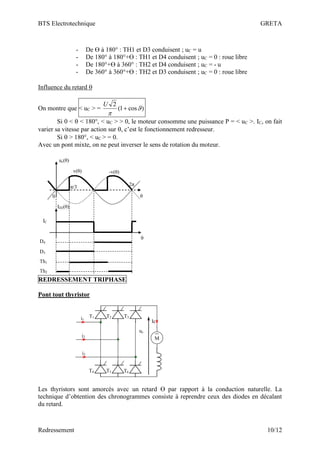 BTS Electrotechnique GRETA
Redressement 10/12
- De ϴ à 180° : TH1 et D3 conduisent ; uC = u
- De 180° à 180°+ϴ : TH1 et D4 conduisent ; uC = 0 : roue libre
- De 180°+ϴ à 360° : TH2 et D4 conduisent ; uC = - u
- De 360° à 360°+ϴ : TH2 et D3 conduisent ; uC = 0 : roue libre
Influence du retard 
On montre que < uC > = )
cos
1
(
2


+
U
Si 0 <  < 180°, < uC > > 0, le moteur consomme une puissance P = < uC >. IC, on fait
varier sa vitesse par action sur , c’est le fonctionnement redresseur.
Si  > 180°, < uC > = 0.
Avec un pont mixte, on ne peut inverser le sens de rotation du moteur.
v(θ) -v(θ)
0
IC
2π
D4
D3
Th1
Th2
π/3
uc(θ)
θ
ID2(θ)
θ
REDRESSEMENT TRIPHASE
Pont tout thyristor
T1 T2 T3
T4 T5 T6
M
i1
i2
i3
Ic
uc
Les thyristors sont amorcés avec un retard ϴ par rapport à la conduction naturelle. La
technique d’obtention des chronogrammes consiste à reprendre ceux des diodes en décalant
du retard.
 