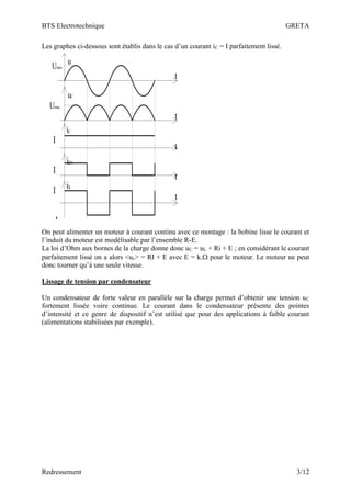 BTS Electrotechnique GRETA
Redressement 3/12
Les graphes ci-dessous sont établis dans le cas d’un courant iC = I parfaitement lissé.
t
t
t
t
t
iD1
iS
I
I
I
-I
u
Umax
uC
Umax
iC
On peut alimenter un moteur à courant continu avec ce montage : la bobine lisse le courant et
l’induit du moteur est modélisable par l’ensemble R-E.
La loi d’Ohm aux bornes de la charge donne donc uC = uL + Ri + E ; en considérant le courant
parfaitement lissé on a alors <uc> = RI + E avec E = k. pour le moteur. Le moteur ne peut
donc tourner qu’à une seule vitesse.
Lissage de tension par condensateur
Un condensateur de forte valeur en parallèle sur la charge permet d’obtenir une tension uC
fortement lissée voire continue. Le courant dans le condensateur présente des pointes
d’intensité et ce genre de dispositif n’est utilisé que pour des applications à faible courant
(alimentations stabilisées par exemple).
 