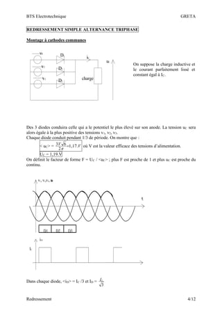 BTS Electrotechnique GRETA
Redressement 4/12
REDRESSEMENT SIMPLE ALTERNANCE TRIPHASE
Montage à cathodes communes
charge
v1
v2
v3
D1
D2
D3
iC
uC
Des 3 diodes conduira celle qui a le potentiel le plus élevé sur son anode. La tension uC sera
alors égale à la plus positive des tensions v1, v2, v3.
Chaque diode conduit pendant 1/3 de période. On montre que :
< uC> = V
V .
17
,
1
2
6
3 =

où V est la valeur efficace des tensions d’alimentation.
UC = 1,19.V
On définit le facteur de forme F = UC / <uC> ; plus F est proche de 1 et plus uC est proche du
continu.
D1 D2 D3
v1, v2,v3, uC
iD1
IC
Dans chaque diode, <iD> = IC /3 et ID =
3
c
I
On suppose la charge inductive et
le courant parfaitement lissé et
constant égal à IC.
 