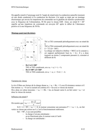 BTS Electrotechnique GRETA
Redressement 8/12
On appelle retard à l’amorçage noté , l’angle de retard entre la conduction naturelle (moment
où une diode conduirait) et la conduction du thyristor. Cet angle se règle par un montage
électronique qui envoie les impulsions de commande sur la gâchette de manière synchronisée
avec la fréquence de l’alimentation, 50 Hz pour le réseau EDF. Ainsi, un retard  = 60°
signifie qu’une impulsion de commande est envoyée 60° après le début de l’alternance
positive et à une fréquence de 50 Hz.
Montage pont tout thyristors
- De  à +180°
TH1 et TH3 conduisent, on a uC = u, i = i1 = IC
- De +180° à +360°
TH2 et TH4 conduisent, on uC = -u, i1 = 0 et i = - IC
Variation de vitesse
La loi d’Ohm aux bornes de la charge donne uC = uL + RiC + E avec R résistance moteur et E
fem moteur. uL = 0 car le courant est continu et E = kn avec n vitesse du moteur.
On a donc en valeur moyenne : < uC > = RIC + kn, en faisant varier , on fait varier < uC > et
donc la vitesse du moteur.
Influence du retard 
On montre que < uC > = 

cos
2
2U
Si 0 <  < 90°, < uC > > 0, le moteur consomme une puissance P = < uC >. IC, on fait
varier sa vitesse par action sur , c’est le fonctionnement redresseur.
Si > 90°, 2 cas sont possibles
- la charge n’est pas entraînante :
ça ne fonctionne plus, le moteur reste à l’arrêt
- la charge est entraînante :
TH1 TH2
TH4 TH3
u
u1
i1 i2
iC
uC
u2
u4
u3
Th1 et Th3 commandé périodiquement avec un retard de
.
Th2 et Th4 commandé périodiquement avec un retard de
 + T/2 (+ 180°)
La charge est inductive (bobine + MCC) et le courant iC
est supposé parfaitement lissé (iC = IC) . Il y a donc
toujours au moins 2 composants passants (iC constant et
différent de 0)
 