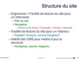 Structure du site Ergonomie = Facilité de lecture du site pour un internaute Plan du site Navigation Breadcrumbs  France > Normandie > Calvados > Deauville Facilité de lecture du site pour un indexeur Fonction " Analyser comme Googlebot " Intérêt des CMS pour mettre à jour la structure Wordpress, Joomla, Magento… 
