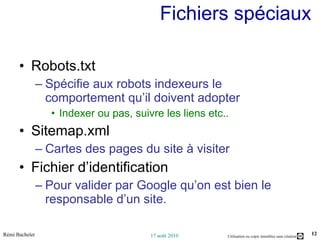 Fichiers spéciaux Robots.txt Spécifie aux robots indexeurs le comportement qu’il doivent adopter Indexer ou pas, suivre les liens etc.. Sitemap.xml Cartes des pages du site à visiter Fichier d’identification Pour valider par Google qu’on est bien le responsable d’un site. 