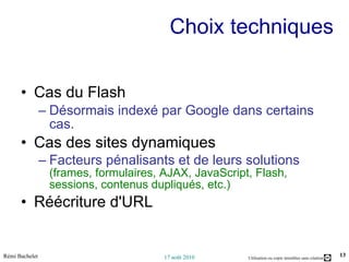 Choix techniques  Cas du Flash Désormais indexé par Google dans certains cas. Cas des sites dynamiques Facteurs pénalisants et de leurs solutions  (frames, formulaires, AJAX, JavaScript, Flash, sessions, contenus dupliqués, etc.) Réécriture d'URL 
