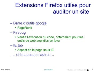 Extensions Firefox utiles pour auditer un site  Barre d’outils google  PageRank Firebug Vérifie l’exécution du code, notamment pour les outils de web analytics en java IE tab Aspect de la page sous IE .. et beaucoup d'autres… 