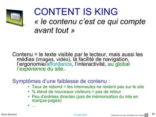 Contenu = le texte visible par le lecteur, mais aussi les médias  (images, vidéo) , la facilité de navigation, l’ergonomie/ affordance , l’interactivité,  au global  l’expérience  du site.. Symptômes d’une faiblesse de contenu :  Taux de rebond = les internautes ne restent pas sur le site % élevé de nouveaux visiteurs = pas de retour Peu d’entrées directes (pas de mémorisation du site en marque-pages) … CONTENT IS KING « le contenu c’est ce qui compte avant tout » 