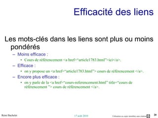 Efficacité des liens Les mots-clés dans les liens sont plus ou moins pondérés Moins efficace : Cours de référencement <a href=“article1783.html”>ici</a>. Efficace :  on y propose un <a href=“article1783.html”> cours de référencement </a>. Encore plus efficace : on y parle de la <a href=“cours-referencement.html” title=“cours de référencement ”> cours de référencement </a>. 