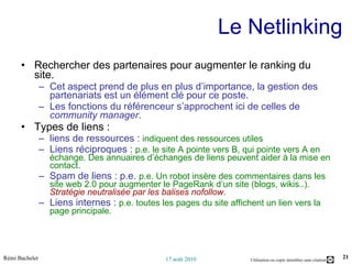 Le Netlinking Rechercher des partenaires pour augmenter le ranking du site.  Cet aspect prend de plus en plus d’importance, la gestion des partenariats est un élément clé pour ce poste.  Les fonctions du référenceur s’approchent ici de celles de  community manager . Types de liens : liens de ressources :  indiquent des ressources utiles Liens réciproques :  p.e. le site A pointe vers B, qui pointe vers A en échange. Des annuaires d’échanges de liens peuvent aider à la mise en contact. Spam de liens : p.e.  p.e. Un robot insère des commentaires dans les site web 2.0 pour augmenter le PageRank d’un site (blogs, wikis..).  Stratégie neutralisée par les balises nofollow . Liens internes :  p.e. toutes les pages du site affichent un lien vers la page principale. 