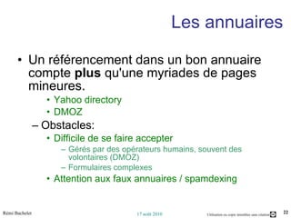 Les annuaires Un référencement dans un bon annuaire compte  plus  qu'une myriades de pages mineures.  Yahoo directory DMOZ Obstacles:  Difficile de se faire accepter Gérés par des opérateurs humains, souvent des volontaires (DMOZ) Formulaires complexes Attention aux faux annuaires / spamdexing 