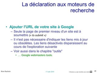 La déclaration aux moteurs de recherche Ajouter l'URL de votre site à Google   Seule la page de premier niveau d'un site est à soumettre  (« to submit ») Il n'est pas nécessaire d'indiquer les liens mis à jour ou obsolètes. Les liens désactivés disparaissent au cours de l'exploration suivante Voir aussi dans le chapitre "outils"  …  Google webmasters tools. 