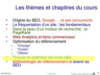 Les thèmes et chapitres du cours Origine du SEO,  Google … et ses concurrents La fréquentation d’un site : les fondamentaux Dans la peau d’un moteur de recherche : le PageRank Web Analytics et liens commerciaux Optimisation du référencement “ Onpage” “ Onsite” “ Offsite” Trouver et optimiser les mots-clés Méthodologie de référencement et  avenir du SEO 