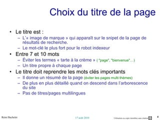 Choix du titre de la page Le titre est : L’« image de marque » qui apparaît sur le snipet de la page de résultats de recherche. Le mot-clé le plus fort pour le robot indexeur Entre 7 et 10 mots Éviter les termes « tarte à la crème »  ( "page", "bienvenue"…) Un titre propre à chaque page Le titre doit reprendre les mots clés importants Il donne un résumé de la page  (éviter les pages multi thèmes) De plus en plus détaillé quand on descend dans l’arborescence du site Pas de titres/pages multilingues 