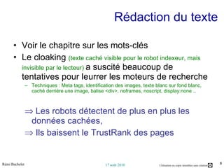 Rédaction du texte Voir le chapitre sur les mots-clés Le cloaking  (texte caché visible pour le robot indexeur, mais invisible par le lecteur)  a suscité beaucoup de tentatives pour leurrer les moteurs de recherche  Techniques : Meta tags, identification des images, texte blanc sur fond blanc, caché derrière une image, balise <div>, noframes, noscript, display:none .. Les robots détectent de plus en plus les données cachées,  Ils baissent le TrustRank des pages 