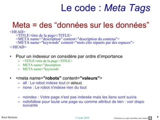 Le code :  Meta Tags   Meta = des “données sur les données” <HEAD> <TITLE>titre de la page</TITLE> <META name="description" content="description du contenu"> <META name="keywords" content="mots clés séparés par des espaces"> </HEAD> Pour un indexeur on considère par ordre d’importance  <TITLE>titre de la page</TITLE> META name="description META name="keywords <meta name= "robots"  content= "valeurs" >  all : Le robot indexe tout  (= défaut) none : Le robot n'indexe rien du tout noindex : Votre page n'est pas indexée mais les liens sont suivis nofofollow pour toute une page ou comme attribut de lien : voir diapo suivante 