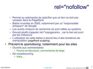 rel="nofollow"  Permet au webmestre de spécifier que ce lien ne doit pas compter dans le PageRank Balise inventée en 2005, notamment par un "responsable antispam" de Google  Les autres moteurs de recherche se sont ralliés au système Devrait plutôt s'appeler rel="nopagerank« , car le lien est suivi par les indexeurs  L’utilisation de cette balise a donné lieu à des tentatives de manipulation  (pageRank sculpting) Prévient le  spamdexing , notamment pour les sites  Ouverts aux commentaires  Forums de discussion, commentaires de blogs De crowdsourcing Wikis… 