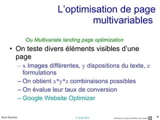 L’optimisation de page multivariables  Ou  Multivariate landing page optimization On teste divers éléments visibles d’une page  x  Images différentes,  y  dispositions du texte,  z  formulations On obtient  x*y*z  combinaisons possibles On évalue leur taux de conversion Google Website Optimizer 