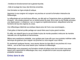 Page 2
Essere in forma .comEssere in forma .com
Faites comme des milliers d'autres personnes,
suivez notre formation en ligne qui vous
apprendra cette technique source de bien-être
et de relaxation...
Pourquoi la reflexologie ?
- Reduit l'anxiete
- Elimine le stress, les tensions, les émotions
négatives.
- Permet la décontraction musculaire et
mentale.
- Soulage les migraines.
- Diminue la douleur et l'inflammation.
 