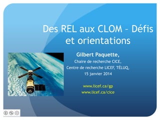 Des REL aux CLOM – Défis
et orientations
Gilbert Paquette,
Chaire de recherche CICE,
Centre de recherche LICEF, TÉLUQ,
15 janvier 2014
www.licef.ca/gp
www.licef.ca/cice

 