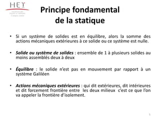 Campus centre
Principe fondamental
de la statique
• Si un système de solides est en équilibre, alors la somme des
actions mécaniques extérieures à ce solide ou ce système est nulle.
• Solide ou système de solides : ensemble de 1 à plusieurs solides au
moins assemblés deux à deux
• Équilibre : le solide n’est pas en mouvement par rapport à un
système Galiléen
• Actions mécaniques extérieures : qui dit extérieures, dit intérieures
et dit forcement frontière entre les deux milieux c’est ce que l’on
va appeler la frontière d’isolement.
5
 