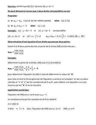 Exercice: vérifier queA(2;3) ∈ (d) avec (d): y= 2x –1
On peut démontrer encore que si deux droite sont parallèles ounon
Propriété:
a) si a(u) = a(v) ( (u) et (v) de même pente) alors (u) // (v)
b) si a(u) x a(v) = –1 alors (u) ⊥ (v)
Exemple : (u) : y = 3x + 4 et (v) : y = 3x - 5 sontparallèles
(d) : y = 2x +1 et (d') : y =
−1
2
x +2 a(d) x a(d') = 2 x (
−1
2
) = -1 alors (d) ⊥ (d')
Déterminationd'une équationd'une droite passant par deux points:
Soient A et B deux points donnés ,la pente de la droite (AB) est donnée par :
a(AB) =
𝒀( 𝑩)─𝒀(𝑨)
𝑿( 𝑩)─𝑿(𝑨)
Exemple:
déterminer la pente de la droite: (AB) avec A (1;2) et B(0;3)
a(AB) =
𝒀( 𝑩)─𝒀(𝑨)
𝑿( 𝑩)─𝑿(𝑨)
=
𝟑─𝟐
𝟎─𝟏
=
𝟏
─𝟏
= ─1
pour déterminer l'équation de (AB) il reste de déterminer la valeur de "b".
pour cela on écrit la formegénerale de l'équation y=ax+b et on remplace "a" par sa valeur
calculée et "x" et "y" par les coordonnés de A ou B , pour obtenir une équation a un seul
inconnu qui est "b" et on le résoudre.
application numérique:
l'équation de (AB) est y= ax+b avec a(AB)=─1
on remplace x et y par les coordonnés de B on obtient:
3=(-1)(0) +b
3=0+b ⇒ 3 = b alors l'équation de (AB) sera y=-1x+3 (AB): y=-x+3
 