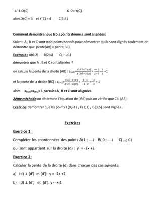 4–1=X(C) 6–2= Y(C)
alors X(C) = 3 et Y(C) = 4 , C(3;4)
Comment démontrer que trois points donnés sont alignées:
Soient A , B et C sonttrois points donnés pour démontrer qu'ils sontalignés seulement on
démontre que pente(AB) = pente(BC)
Exemple : A(0;2) B(2;4) C( –1;1)
démontrer que A , B et C sontalignées ?
on calcule la pente de la droite (AB) : a(AB)=
𝑌( 𝐵)− 𝑌(𝐴)
𝑋( 𝐵)−𝑋(𝐴)
=
4−2
2−0
=
2
2
=1
et la pente de la droite (BC) : a(BC)=
𝑌( 𝐶)−𝑌(𝐵)
𝑋( 𝐶)−𝑋(𝐵)
=
1−4
−1−2
=
−3
−3
= 1
alors a(AB)=a(BC)= 1 parsuiteA , B et C sont alignées
2ème méthode:on détermine l'équation de (AB) puis on vérifie que C∈ (AB)
Exercice: démontrer queles points E(0;–1) , F(2;3) , G(3;5) sontalignés .
Exercices
Exercice 1 :
Compléter les coordonnées des points A(1 ; ....) B( 0 ; ....) C( ...; 0)
qui sont appartient sur la droite (d) : y = -2x +2
Exercice 2:
Calculer la pente de la droite (d) dans chacun des cas suivants:
a) (d) ⊥ (d') et (d'): y = -2x +2
b) (d) ⊥ (d') et (d'): y= -x-1
 