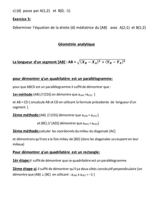 c) (d) passe par A(1;2) et B(0; -1)
Exercice 3:
Déterminer l'équation de la droite (d) médiatrice du [AB] avec A(2;1) et B(1;2)
Géométrie analytique
La longueur d'un segment [AB] : AB = √( 𝑿 𝑩 − 𝑿 𝑨) 𝟐 + ( 𝒀 𝑩 − 𝒀 𝑨) 𝟐
pour démontrer q'un quadrilatère est un parallélogramme:
pour que ABCD est un parallélogramme il suffitde démontrer que :
1er méthode:(AB) //(CD)[ on démontre que a(AB) =a(CD) ]
et AB = CD ( oncalcule AB et CD en utilisant la formule précedente de longueur d'un
segment )
2ème méthode:(AB) // (CD)[ démontrer que a(AB) = a(CD) ]
et (BC) // (AD)[ démontrer que a(BD) =a(AD)]
3ème méthode:calculer les coordonnés du milieu du diagonale [AC]
et démontrons qu'il est a la fois milieu de [BD] (donc les diagonales secoupent en leur
milieux)
Pour démontrer q'un quadrilatère est un rectangle:
1èr étape:il suffitde démontrer que ce quadrilatère est un parallélogramme
2ème étape:a) il suffit de démontrer qu'il ya deux côtés consécutif perpendiculaire [on
démontre que (AB) ⊥ (BC) en utilisant : a(AB) x a(BC) = –1 ]
 