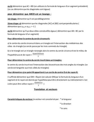 ou b) démontrer que AC = BD (on utilisons la formulede longueur d'un segment précedent)
{ce cas démontre que les diagonales sont égaux}
pour démontrer que ABCD est un losange :
1èr étape:démontrer qu'il est parallélogramme
2ème étape:a) démontrer que les diagonales [AC] et [BD] sontperpendiculaires (
démontrer que a(AC) x a(BD) = –1 )
ou b) démontrer qu'il ya deux côtes consécutifes égaux ( démontrer que AB = BC par la
formule de longueur d'un segment)
Pour déterminer le centre ducercle circonscrit:
a) le centre du cercle circonscritdans un triangle est l'intersection des médiatrices des
côtes du triangle (ce cercle passepar les trois sommets du triangle)
b) si le triangle est un triangle rectangle alors le centre du cercle circonscritest le milieu de
l'hypothénuseet de rayon =
ℎ𝑦𝑝𝑜𝑡ℎé𝑛𝑢𝑠𝑒
2
Pour déterminer le centre ducercle inscrit dans untriangles:
le centre du cercle inscrit est l'intersection des bissectrisses des trois angles du triangles (ce
cercle est tengante aux trois côtés du triangles)
Pour démontrer q'un point M appartient à un cercle de centre O et de rayon R:
il suffitde démontrer que OM = Rayon (on calcule OMpar la formule du longueur d'un
segment et le rayon est donné par hypothèsepeut être directement ou indirectement c'est
à dire peut être utilise rayon =
𝑑𝑖𝑎𝑚è𝑡𝑟𝑒
2
)
Translation et vecteurs
Carastéristiques duvecteur: levecteur est caracterisépar: * le longueur
* la direction
* le sens
 