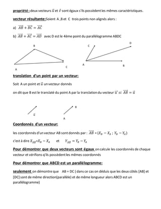 propriété :deux vecteurs 𝑢⃗ et 𝑣 sont égaux s'ils possèdentles mêmes caractéristiques.
vecteur résultante:Soient A ,B et C trois points non alignés alors :
a) 𝐴𝐵⃗⃗⃗⃗⃗ + 𝐵𝐶⃗⃗⃗⃗⃗ = 𝐴𝐶⃗⃗⃗⃗⃗
b) 𝐴𝐵⃗⃗⃗⃗⃗ + 𝐴𝐶⃗⃗⃗⃗⃗ = 𝐴𝐷⃗⃗⃗⃗⃗ avec D est le 4ème point du parallélogramme ABDC
translation d'un point par un vecteur:
Soit A un point et 𝑢⃗ un vecteur donnés
on dit que B est le translaté du point A par la translation du vecteur 𝑢⃗⃗⃗ 𝑠𝑖 𝐴𝐵⃗⃗⃗⃗⃗ = 𝑢⃗
Coordonnés d'un vecteur:
les coordonnés d'un vecteur AB sont donnés par : 𝐴𝐵⃗⃗⃗⃗⃗ = (𝑋 𝐵 − 𝑋𝐴 ; 𝑌𝐵 − 𝑌𝐴)
c'est à dire 𝑋 𝐴𝐵⃗⃗⃗⃗⃗ =𝑋 𝐵 − 𝑋𝐴 et 𝑌𝐴𝐵⃗⃗⃗⃗⃗ = 𝑌𝐵 − 𝑌𝐴
Pour démontrer que deux vecteurs sont égaux on calcule les coordonnés de chaque
vecteur et vérifions q'ils possèdentles mêmes coordonnés
Pour démontrer que ABCD est un parallélogramme:
seulement on démontre que AB = DC ( dans ce cas on déduis que les deux côtés [AB] et
[DC] sont de même direction(parallèle) et de même longueur alors ABCD est un
parallélogramme)
A
B
C
A B
C
D
𝑢⃗
A
B
 