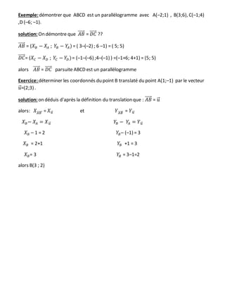Exemple: démontrer que ABCD est un parallélogramme avec A(–2;1) , B(3;6), C(–1;4)
,D (–6; –1).
solution: On démontre que 𝐴𝐵⃗⃗⃗⃗⃗ = 𝐷𝐶⃗⃗⃗⃗⃗ ??
𝐴𝐵⃗⃗⃗⃗⃗ = (𝑋 𝐵 − 𝑋𝐴 ; 𝑌𝐵 − 𝑌𝐴) = ( 3–(–2) ; 6 –1) = ( 5; 5)
𝐷𝐶⃗⃗⃗⃗⃗ = (𝑋𝐶 − 𝑋 𝐷 ; 𝑌𝐶 − 𝑌𝐷)= (–1–(–6) ;4–(–1) ) =(–1+6; 4+1) = (5; 5)
alors 𝐴𝐵⃗⃗⃗⃗⃗ = 𝐷𝐶⃗⃗⃗⃗⃗ parsuite ABCD est un parallélogramme
Exercice: déterminer les coordonnés du point B translaté du point A(1;–1) par le vecteur
𝑢⃗ =(2;3) .
solution: on déduis d'après la définition du translation que : 𝐴𝐵⃗⃗⃗⃗⃗ = 𝑢⃗
alors: 𝑋 𝐴𝐵⃗⃗⃗⃗⃗⃗⃗ = 𝑋 𝑢⃗⃗ et 𝑌 𝐴𝐵⃗⃗⃗⃗⃗ = 𝑌 𝑢⃗⃗
𝑋 𝐵− 𝑋𝐴 = 𝑋 𝑢⃗⃗ 𝑌𝐵 − 𝑌𝐴 = 𝑌 𝑢⃗⃗
𝑋 𝐵 – 1 = 2 𝑌𝐵– (–1) = 3
𝑋 𝐵 = 2+1 𝑌𝐵 +1 = 3
𝑋 𝐵= 3 𝑌𝐵 = 3–1=2
alors B(3 ; 2)
 