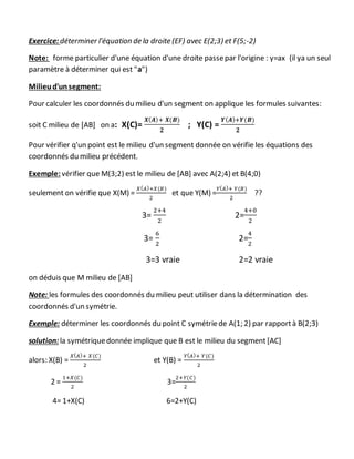 Exercice: déterminer l'équation de la droite (EF) avec E(2;3) et F(5;-2)
Note: forme particulier d'une équation d'une droite passepar l'origine : y=ax (il ya un seul
paramètre à déterminer qui est "a")
Milieud'unsegment:
Pour calculer les coordonnés du milieu d'un segment on applique les formules suivantes:
soit C milieu de [AB] on a: X(C)=
𝑿( 𝑨)+ 𝑿(𝑩)
𝟐
; Y(C) =
𝒀( 𝑨)+𝒀(𝑩)
𝟐
Pour vérifier q'un point est le milieu d'un segment donnée on vérifie les équations des
coordonnés du milieu précédent.
Exemple: vérifier que M(3;2) est le milieu de [AB] avec A(2;4) et B(4;0)
seulement on vérifie que X(M) =
𝑋( 𝐴)+𝑋(𝐵)
2
et que Y(M) =
𝑌( 𝐴)+ 𝑌(𝐵)
2
??
3=
2+4
2
2=
4+0
2
3=
6
2
2=
4
2
3=3 vraie 2=2 vraie
on déduis que M milieu de [AB]
Note: les formules des coordonnés du milieu peut utiliser dans la détermination des
coordonnés d'un symétrie.
Exemple: déterminer les coordonnés du point C symétriede A(1; 2) par rapportà B(2;3)
solution: la symétriquedonnée implique que B est le milieu du segment[AC]
alors: X(B) =
𝑋( 𝐴)+ 𝑋(𝐶)
2
et Y(B) =
𝑌( 𝐴)+ 𝑌(𝐶)
2
2 =
1+𝑋(𝐶)
2
3=
2+𝑌(𝐶)
2
4= 1+X(C) 6=2+Y(C)
 