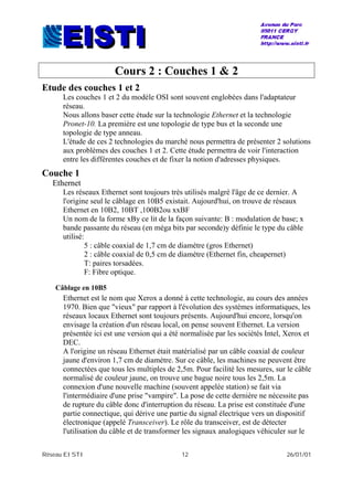 Réseau EISTI 12 26/01/01
Cours 2 : Couches 1 & 2
Etude des couches 1 et 2
Les couches 1 et 2 du modèle OSI sont souvent englobées dans l'adaptateur
réseau.
Nous allons baser cette étude sur la technologie Ethernet et la technologie
Pronet-10. La première est une topologie de type bus et la seconde une
topologie de type anneau.
L'étude de ces 2 technologies du marché nous permettra de présenter 2 solutions
aux problèmes des couches 1 et 2. Cette étude permettra de voir l'interaction
entre les différentes couches et de fixer la notion d'adresses physiques.
Couche 1
Ethernet
Les réseaux Ethernet sont toujours très utilisés malgré l'âge de ce dernier. A
l'origine seul le câblage en 10B5 existait. Aujourd'hui, on trouve de réseaux
Ethernet en 10B2, 10BT ,100B2ou xxBF
Un nom de la forme xBy ce lit de la façon suivante: B : modulation de base; x
bande passante du réseau (en méga bits par seconde)y définie le type du câble
utilisé:
5 : câble coaxial de 1,7 cm de diamètre (gros Ethernet)
2 : câble coaxial de 0,5 cm de diamètre (Ethernet fin, cheapernet)
T: paires torsadées.
F: Fibre optique.
Câblage en 10B5
Ethernet est le nom que Xerox a donné à cette technologie, au cours des années
1970. Bien que "vieux" par rapport à l'évolution des systèmes informatiques, les
réseaux locaux Ethernet sont toujours présents. Aujourd'hui encore, lorsqu'on
envisage la création d'un réseau local, on pense souvent Ethernet. La version
présentée ici est une version qui a été normalisée par les sociétés Intel, Xerox et
DEC.
A l'origine un réseau Ethernet était matérialisé par un câble coaxial de couleur
jaune d'environ 1,7 cm de diamètre. Sur ce câble, les machines ne peuvent être
connectées que tous les multiples de 2,5m. Pour facilité les mesures, sur le câble
normalisé de couleur jaune, on trouve une bague noire tous les 2,5m. La
connexion d'une nouvelle machine (souvent appelée station) se fait via
l'intermédiaire d'une prise "vampire". La pose de cette dernière ne nécessite pas
de rupture du câble donc d'interruption du réseau. La prise est constituée d'une
partie connectique, qui dérive une partie du signal électrique vers un dispositif
électronique (appelé Transceiver). Le rôle du transceiver, est de détecter
l'utilisation du câble et de transformer les signaux analogiques véhiculer sur le
 