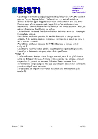 Réseau EISTI 14 26/01/01
Ce câblage de type étoile respecte également le principe CSMA/CD d'Ethernet
puisque l’appareil (passif) rémét l’informations vers toutes les stations.
Il existe différents types d'appareils que nous allons détailler plus tard. Pour
l'instant, nous allons supposer qu'à chaque fois qu'une station émet une
information, l'appareil réemet cette information vers toutes les autres. Ainsi, on
retrouve le principe de diffusion sur un bus.
Les limitations varient en fonction de la bande passante (10Mb ou 100Mb)que
l'on souhaite obtenir.
Pour obtenir une bande passante de 100 Mb il faut que le câblage soit de
catégorie 5. Ce qui implique des contraintes énormes sur la qualité du câble et
sur la pose de ce dernier.
Pour obtenir une bande passante de 10 Mb il faut que le câblage soit de
catégorie 3.
La catégorie 3 correspond en général au câblage utilisé par les téléphonistes.
La catégorie 5 nécessite une pose, et un câble, spécifiques.
Pronet-10
Le réseau Pronet-10 est un réseau de type anneau à jeton. Il est généralement
câblé sur de la paire torsadée. Comme ce réseau est du type anneau à jeton, il
est possible de garantir les temps de diffusion, il convient donc à un
environnement temps réel pour peut que les protocoles des couches supérieures
garantissent également les temps.
Sur ce réseau, on ne peut connecter au maximum que 254 machines (voir
couche 2).
 