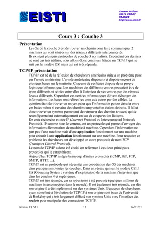 Réseau EISTI 17 26/01/01
Cours 3 : Couche 3
Présentation
Le rôle de la couche 3 est de trouver un chemin pour faire communiquer 2
machines qui sont situées sur des réseaux différents interconnectés.
Ils existent plusieurs protocoles de couche 3 normalisés. Cependant ces derniers
ne sont pas très utilisés, nous allons donc continuer l'étude sur TCP/IP qui ne
suit pas le modèle OSI mais qui est très répandu.
TCP/IP présentation
TCP/IP est né de la réflexion de chercheurs américains suite à un problème posé
par l'armée américaine. L'armée américaine disposait (et dispose encore) de
plusieurs bases sur le territoire. Chacune de ces bases dispose de sa propre
logistique informatique. Les machines des différents centres pouvaient être de
types différents et reliées entre elles à l'intérieur de ces centres par des réseaux
locaux différents. Cependant ces centres informatiques doivent échanger des
informations. Les bases sont reliées les unes aux autres par des câbles. La
question était de trouver un moyen pour que l'information puisse circuler entre
ces bases même si certains des chemins empruntables étaient détruits. Il fallut
donc trouver un système permettant de retrouver des chemins (routes) qui se
reconfigureraient automatiquement en cas de coupures des liaisons.
De cette recherche est née IP (Internet Protocol ou Interconnected Network
Protocol). IP comme nous le verrons, est un protocole qui permet d'envoyer des
informations élémentaires de machine à machine. Cependant l'information ne
part pas d'une machine mais d'une application fonctionnant sur une machine
pour aboutir à une application fonctionnant sur une machine. Pour résoudre ce
problème les chercheurs ont développé un autre protocole de nom TCP
(Transport Control Protocol).
Le nom de TCP/IP a donc été choisi en référence à ces deux principaux
protocoles qui le caractérisent.
Aujourd'hui TCP/IP intègre beaucoup d'autres protocoles (ICMP, IGP, FTP,
SMTP, HTTP, ...).
TCP/IP est un protocole qui nécessite une coopération des OS des machines
dans pratiquement toutes les couches. Dans un réseau qui suit le modèle OSI, l
OS (Operating System : système d’exploitaion) de la machine n'intervient que
dans les couches 4 et supérieures.
TCP/IP est très répandu, car sa robustesse a été prouvée (quelques millions de
machines interconnectées dans le monde). Il est également très répandu, car dès
son origine il a été implémenté sur des systèmes Unix. Beaucoup de chercheurs
ayant contribué à l'évolution de TCP/IP à son origine sont issus de l'université
de Berkeley qui a très largement diffusé son système Unix avec l'interface des
sockets pour manipuler des connexions TCP/IP.
 