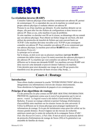 Réseau EISTI 21 26/01/01
La résolution inverse (RARP)
Connaître l'adresse physique d'une machine connaissant son adresse IP, permet
de communiquer. Il y a cependant des cas où la machine ne connaît que sa
propre adresse physique et souhaite obtenir son adresse IP.
Prenons le cas d'une machine qui démarre. Si cette machine démarre sur un
disque, elle peut aller lire des fichiers de configurations et donc trouver son
adresse IP. Dans ce cas, cette machine n'a pas de problème.
Si cette machine va chercher son OS sur le réseau, au démarrage elle ne connaît
que son adresse physique. Pour obtenir un fichier image de son boot, elle doit
utiliser des protocoles de transfert de fichiers qui sont souvent basés sur
TCP/IP. Cette machine doit donc travailler avec TCP/IP et par conséquent
connaître son adresse IP. Pour connaître son adresse IP en ne connaissant que
son adresse physique, la machine peut utiliser RARP(Reverse Addresse
Resolution Protocol)./
Le principe est le suivant.
Sur le réseau, on doit avoir une ou plusieurs machines (serveur RARP)
contenant des tables (mises à jour à la main) associant des adresses physiques à
des adresses IP. La machine qui veut connaître son adresse IP envoie en
diffusion sur le réseau une demande RARP. Les machines serveurs RARP vont
donc recevoir cette demande et pouvoir donner l'adresse à la machine.
Cette dernière peut ainsi demander une image de son OS qui pourra être
transférée avec des protocoles de hauts niveaux (tftp, bootp,...).
Cours 4 : Routage
Introduction
Nous allons étudier comment la couche "INTERCONNECTION" délivre des
datagrammes (ou informations) à travers des réseaux interconnectés.
Nous aborderons la fragmentation de paquets et ces conséquences.
Principe d'un algorithme de routage
Un des protocoles les plus connus est RIP (RIP: ROUTING INFORMATION
PROTOCOL) également connu sous le nom d’un programme qui le met en
œuvre : routed . Le logiciel routed a été réalisé à l'université de Californie :
Berkeley. Il assure un routage cohérent et permet l'échange d'informations
d'accessibilité entre machines sur les réseaux locaux de cette université. Il
Utilise la diffusion sur le réseau physique pour propager rapidement les
informations de routage. Il n'a pas été initialement conçu pour être utilisé sur les
réseaux grande distance. Routed s'appuie sur des travaux de recherche
antérieurs menés par le centre de recherche de la compagnie Xerox (PARC:
Palo Alto Research Center), à Palo Alto. Il met en œuvre un protocole dérivé
du protocole d'informations de routage de Xerox (NS) et l'a généralisé à un
ensemble de familles de réseau.
 