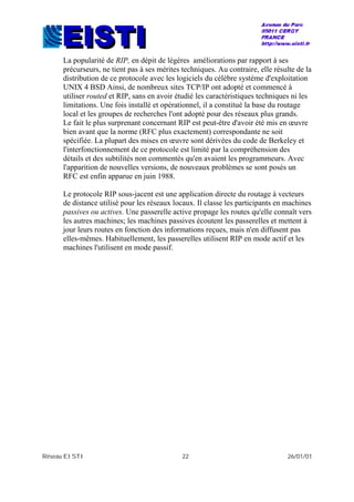 Réseau EISTI 22 26/01/01
La popularité de RIP, en dépit de légères améliorations par rapport à ses
précurseurs, ne tient pas à ses mérites techniques. Au contraire, elle résulte de la
distribution de ce protocole avec les logiciels du célèbre système d'exploitation
UNIX 4 BSD Ainsi, de nombreux sites TCP/IP ont adopté et commencé à
utiliser routed et RIP, sans en avoir étudié les caractéristiques techniques ni les
limitations. Une fois installé et opérationnel, il a constitué la base du routage
local et les groupes de recherches l'ont adopté pour des réseaux plus grands.
Le fait le plus surprenant concernant RIP est peut-être d'avoir été mis en œuvre
bien avant que la norme (RFC plus exactement) correspondante ne soit
spécifiée. La plupart des mises en œuvre sont dérivées du code de Berkeley et
l'interfonctionnement de ce protocole est limité par la compréhension des
détails et des subtilités non commentés qu'en avaient les programmeurs. Avec
l'apparition de nouvelles versions, de nouveaux problèmes se sont posés un
RFC est enfin apparue en juin 1988.
Le protocole RIP sous-jacent est une application directe du routage à vecteurs
de distance utilisé pour les réseaux locaux. Il classe les participants en machines
passives ou actives. Une passerelle active propage les routes qu'elle connaît vers
les autres machines; les machines passives écoutent les passerelles et mettent à
jour leurs routes en fonction des informations reçues, mais n'en diffusent pas
elles-mêmes. Habituellement, les passerelles utilisent RIP en mode actif et les
machines l'utilisent en mode passif.
 